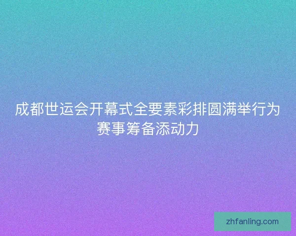 成都世运会开幕式全要素彩排圆满举行为赛事筹备添动力